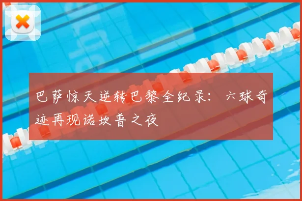 巴萨惊天逆转巴黎全纪录：六球奇迹再现诺坎普之夜