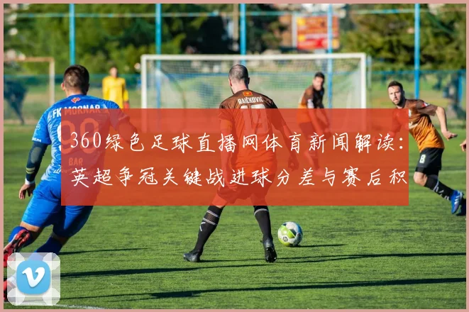 360绿色足球直播网体育新闻解读：英超争冠关键战进球分差与赛后积分影响分析