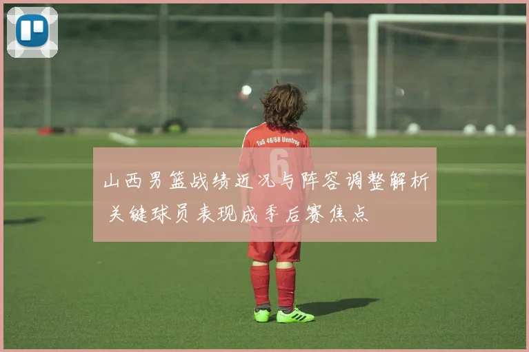 山西男篮战绩近况与阵容调整解析 关键球员表现成季后赛焦点