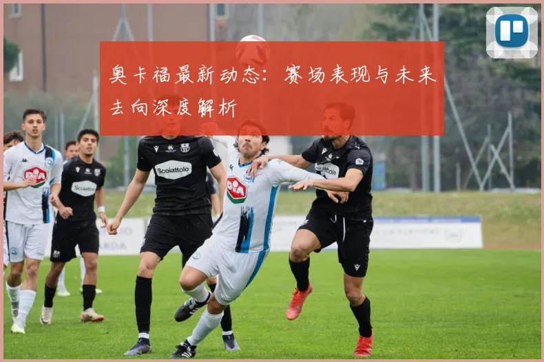 奥卡福最新动态：赛场表现与未来去向深度解析