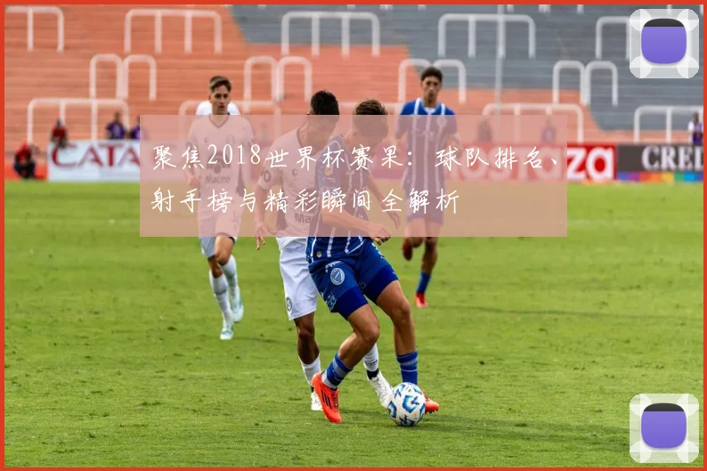 聚焦2018世界杯赛果：球队排名、射手榜与精彩瞬间全解析