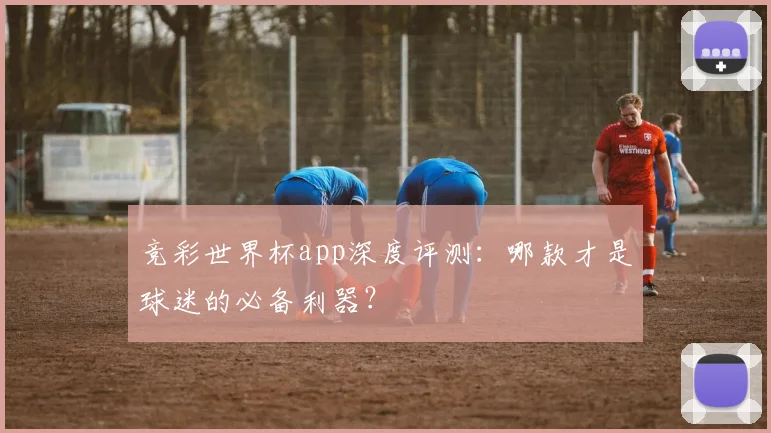 竞彩世界杯app深度评测：哪款才是球迷的必备利器？