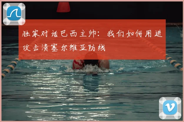 独家对话巴西主帅：我们如何用进攻击溃塞尔维亚防线