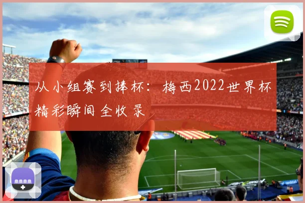 从小组赛到捧杯：梅西2022世界杯精彩瞬间全收录
