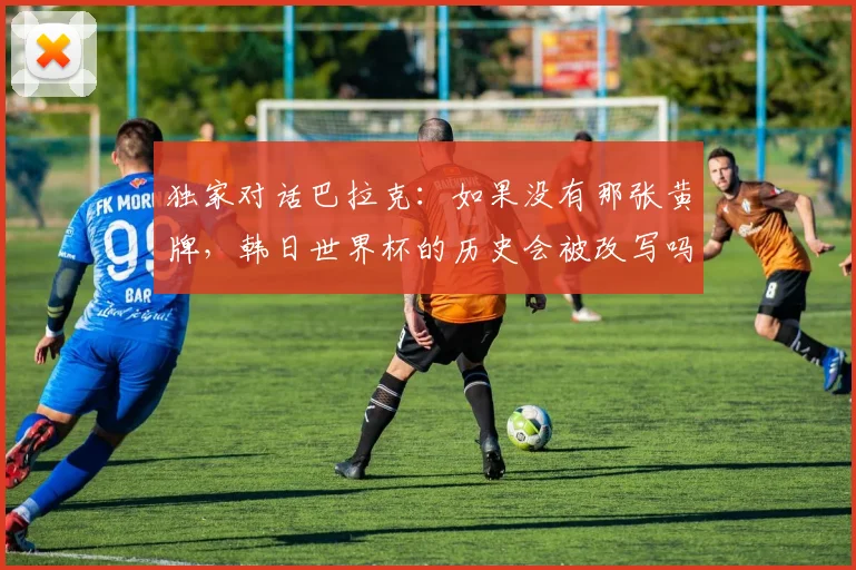独家对话巴拉克：如果没有那张黄牌，韩日世界杯的历史会被改写吗？