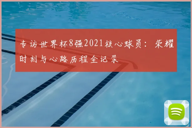专访世界杯8强2021核心球员：荣耀时刻与心路历程全记录