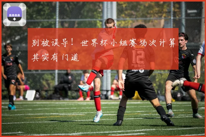 别被误导!世界杯小组赛场次计算其实有门道