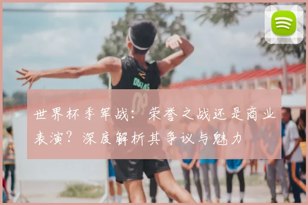 世界杯季军战：荣誉之战还是商业表演？深度解析其争议与魅力