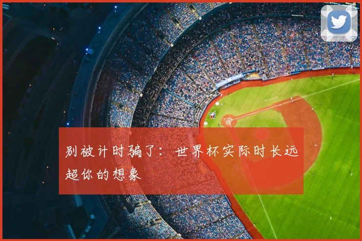 别被计时骗了:世界杯实际时长远超你的想象