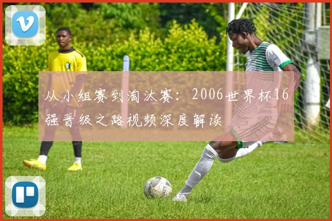 从小组赛到淘汰赛：2006世界杯16强晋级之路视频深度解读